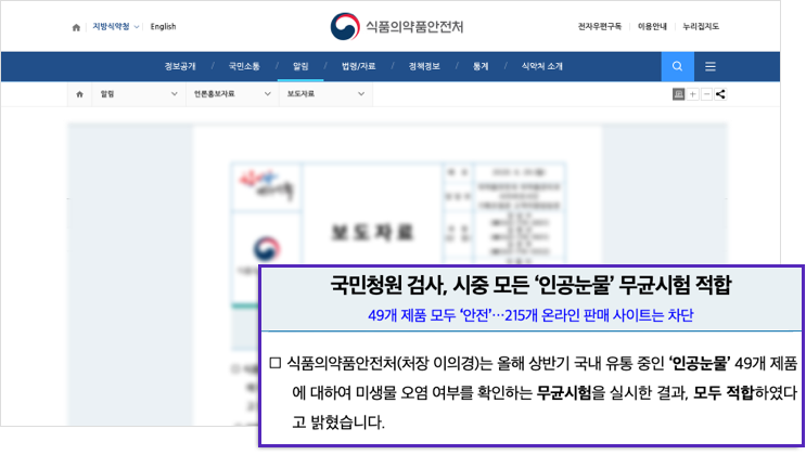 국민청원 검사, 시중 모든 '인공눈물' 무균시험 적합 / 49개 제품 모두 '안전' 215개 온라인 판매 사이트는 차단 - 식품의약품안전처(처장 이의경)는 올해 상반기 국내 유통 중인 '인공눈물' 49개 제품에 대하여 미생물 오염 여부를 확인하는 무균시험을 실시한 결과, 모두 적합하다고 밝혔습니다.