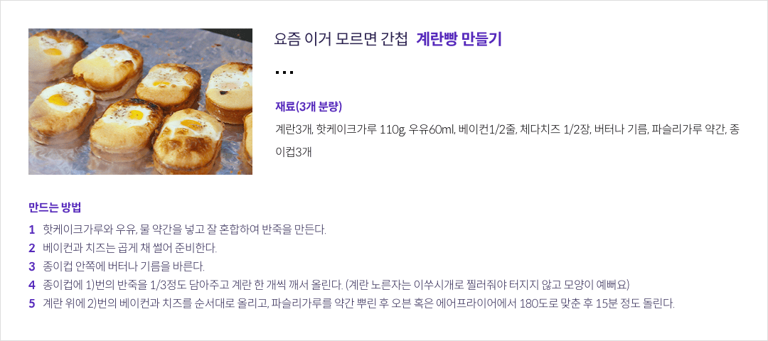 요즘 이거 모르면 간첩 계란빵 만들기 - 재료(3개 분량) 계란3개, 핫케이크가루 110g, 우유60ml, 베이컨1/2줄, 체다치즈 1/2장, 버터나 기름, 파슬리가루 약간, 종이컵3개 / 만드는 방법 :  1. 핫케이크가루와 우유, 물 약간을 넣고 잘 혼합하여 반죽을 만든다. / 2. 베이컨과 치즈는 곱게 채 썰어 준비한다. / 3. 종이컵 안쪽에 버터나 기름을 바른다. / 4. 종이컵에 1)번의 반죽을 1/3정도 담아주고 계란 한 개씩 깨서 올린다. (계란 노른자는 이쑤시개로 찔러줘야 터지지 않고 모양이 예뻐요) / 5. 계란 위에 2)번의 베이컨과 치즈를 순서대로 올리고, 파슬리가루를 약간 뿌린 후 오븐 혹은 에어프라이어에서 180도로 맞춘 후 15분 정도 돌린다.