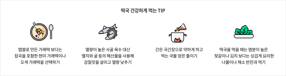 떡국 건강하게 먹는 TIP - 맵쌀로 만든 가래떡 보다는 잡곡을 포함한 현미 가럐떡이나 오색 가래떡을 선택하기 / 열량이 높은 사골 육수 대신 멸치와 굴 등의 해산물을 사용해 감칠맛을 살리고 열량 낮추기 / 간은 국간장으로 약하게 하고 먹는 국물 양은 줄이기 / 떡국을 먹을 때는 염분이 높은 젖갈이나 김치 보다는 싱겁게 요리한 나물이나 채소 반찬과 먹기