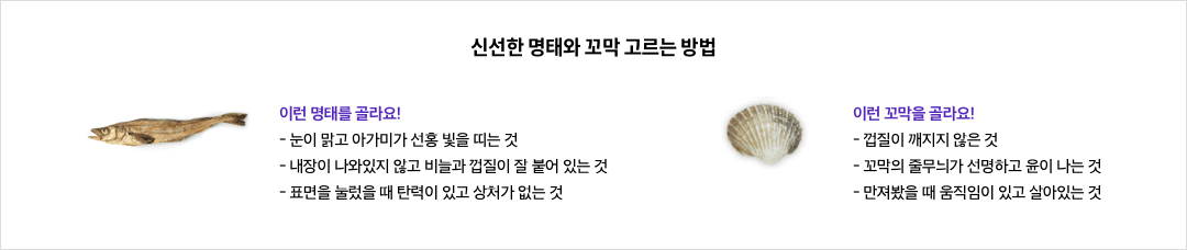 신선한 명태와 꼬막 고르는 방법 - 이런 명태를 골라요! : 눈이 맑고 아가미가 선홍 빛을 띠는 것, 내장이 나와있지 않고 비늘과 껍질이 잘 붙어 있는 것, 표면을 눌렀을 때 탄력이 있고 상처가 없는 것 / 이런 꼬막을 골라요! : 껍질이 깨지지 않은 것, 꼬막의 줄무늬가 선명하고 윤이 나는 것, 만져봤을 때 움직임이 있고 살아있는 것