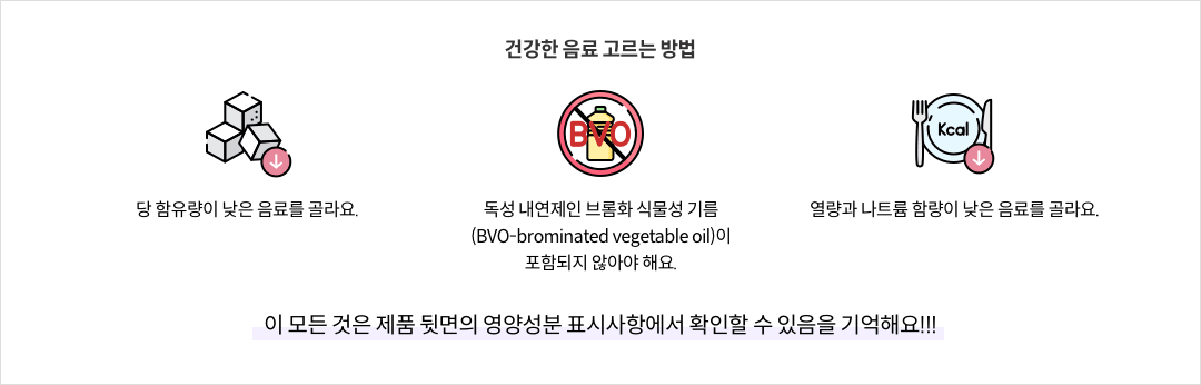 건강한 음료 고르는 방법 - 당 함유량이 낮은 음료를 골라요. / 독성 내연제인 브롬화 식물성 기름(BVO-brominated vegetable oil)이 포함되지 않아야 해요. / 열량과 나트륨 함량이 낮은 음료를 골라요. ※ 이 모든 것은 제품 뒷면의 영양성분 표시사항에서 확인할 수 있음을 기억해요!!!