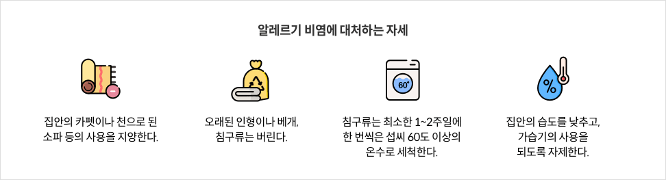 알레르기 비염에 대처하는 자세 - 집안의 카펫이나 천으로 된 소파 등의 사용을 지양한다. / 오래된 인형이나 베개, 침구류는 버린다. / 침구류는 최소한 1~2주일에 한 번씩은 섭씨 60도 이상의 온수로 세척한다. / 집안의 습도를 낮추고, 가습기의 사용을 되도록 자제한다.