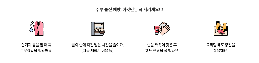 주부 습진 예방, 이것만은 꼭 지키세요!!! - 설거지 등을 할 때 꼭 고무장갑을 착용해요. / 물이 손에 직접 닿는 시간을 줄여요.(자동 세척기 이용 등) / 손을 깨끗이 씻은 후, 핸드 크림을 꼭 발라요. / 요리할 때도 장갑을 착용해요.