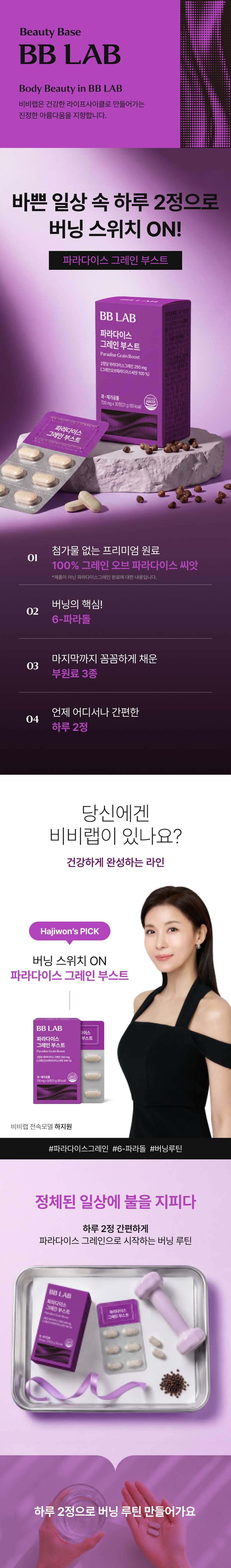 adm_20260813_1786600823_52835.jpg 바쁜 일상 속 하루 2정으로 버닝 스위치 ON, 파라다이스 그레인 부스트 - 첨가물 없는 프리미엄 원료 100% 그레인 오브 파라다이스 씨앗, 버닝의 핵심 6-파라돌, 마지막까지 꼼꼼하게 채운 부원료 3종, 언제 어디서나 간편한 하루 2정 등 4가지 핵심 체크포인트 및 비비랩 전속모델 하지원의 버닝 스위치 ON 연출컷 수록