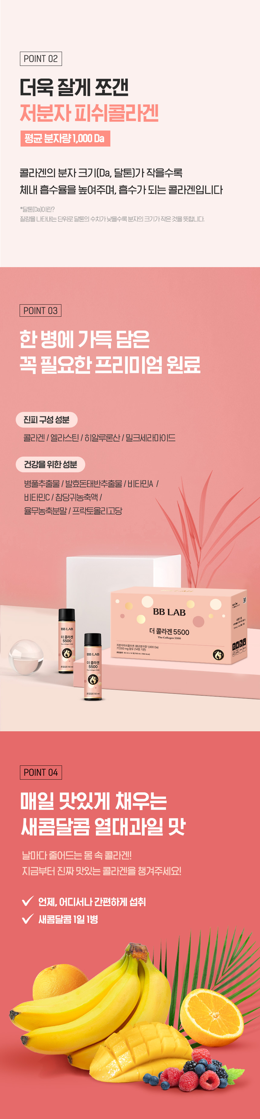 평균 분자량 1,000Da 저분자 피쉬콜라겐 및 진피 구성 성분 배합 - 체내 흡수율을 높인 미세 분자 크기 적용, 진피 구성 성분인 엘라스틴·히알루론산·밀크세라마이드 및 병풀추출물·발효돈태반추출물·비타민A·비타민C·참당귀농축액·율무농축분말·프락토올리고당 프리미엄 원료 배합, 새콤달콤 열대과일 맛으로 비린 맛 없이 매일 맛있게 섭취