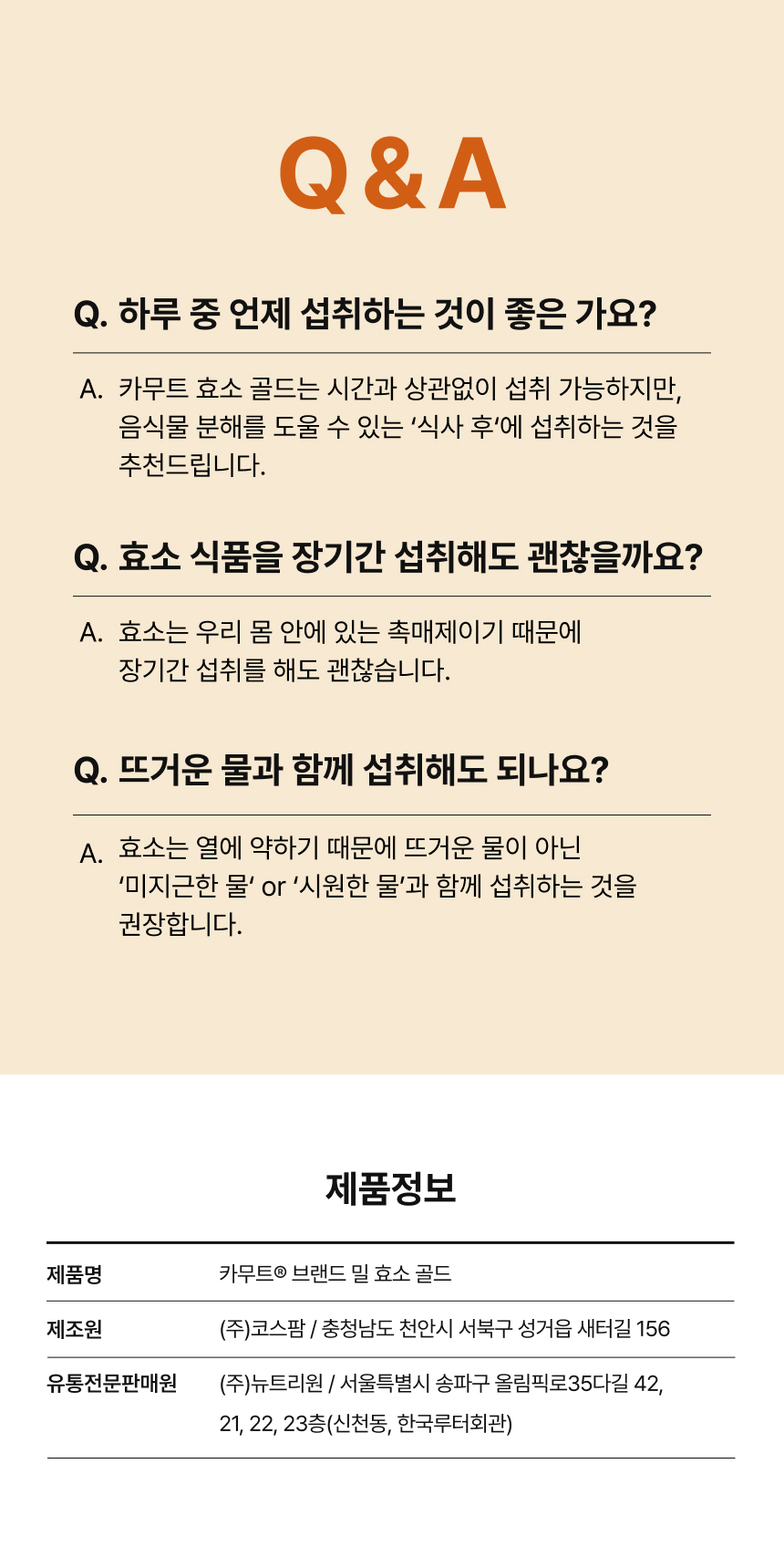 adm_20260814_Slice_1786675596_68453.jpg 카무트® 브랜드 밀 효소 골드 Q&A - 식사 후 섭취 권장, 촉매제인 효소 특성상 장기간 섭취 가능, 열에 약해 미지근한 물 또는 시원한 물과 함께 섭취 권장, 제조원 (주)코스팜, 유통전문판매원 (주)뉴트리원