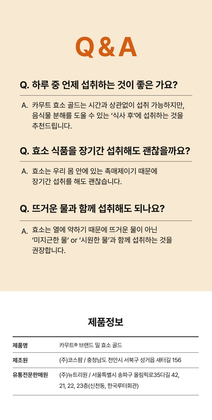카무트® 브랜드 밀 효소 골드 Q&A - 하루 중 시간과 상관없이 섭취 가능하나 식사 후 섭취 권장, 촉매제인 효소 특성상 장기간 섭취 가능, 열에 약해 뜨거운 물이 아닌 미지근한 물 또는 시원한 물과 함께 섭취 권장, 제품정보 - 제조원 (주)코스팜(충청남도 천안시 서북구 성거읍 새터길 156), 유통전문판매원 (주)뉴트리원(서울특별시 송파구 올림픽로35다길 42, 21·22·23층)