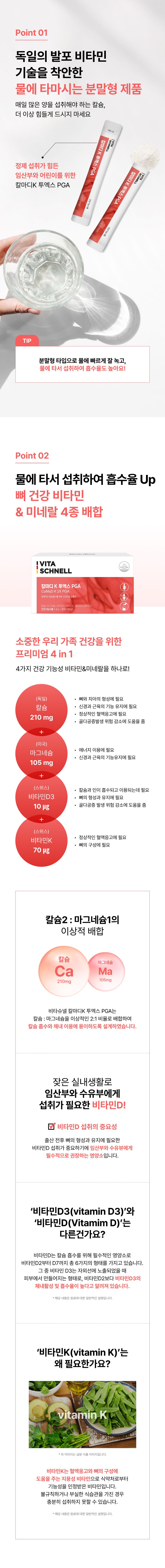 독일의 발포 비타민 기술을 착안한 물에 타 마시는 분말형 칼마디K 투엑스 PGA, 물에 타서 섭취하여 흡수율 Up, 뼈 건강 비타민&미네랄 4종 배합 프리미엄 4 in 1 - 칼슘(독일) 210mg(뼈와 치아의 형성·신경과 근육의 기능 유지에 필요, 골다공증 발생 위험 감소에 도움), 마그네슘(미국) 105mg(에너지 이용·신경과 근육의 기능 유지에 필요), 비타민D3(스위스) 10μg(칼슘과 인의 흡수와 이용·뼈 형성과 유지에 필요, 골다공증 발생 위험 감소에 도움), 비타민K(스위스) 70μg(정상적인 혈액응고·뼈의 구성에 필요), 칼슘 2 : 마그네슘 1 이상적 배합, 임산부·수유부에게 필요한 비타민D 섭취의 중요성, 비타민D3와 비타민D의 차이, 비타민K가 필요한 이유
