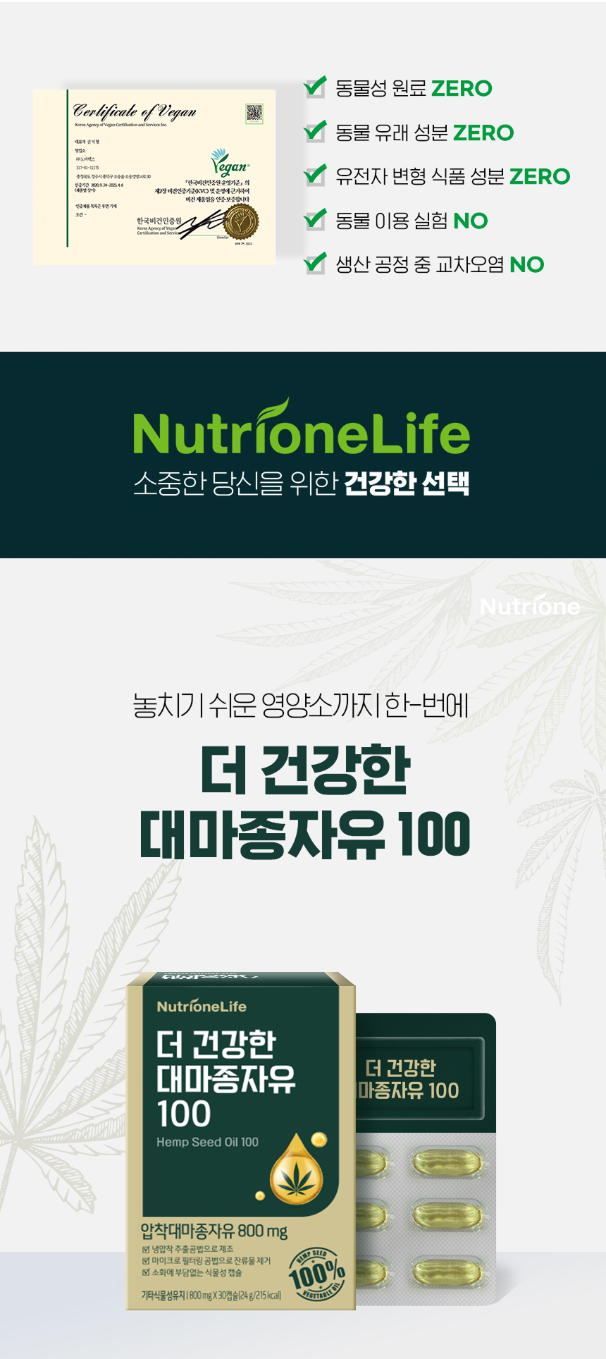 adm_20261020_Slice_1792453247_76991.jpg 놓치기 쉬운 영양소까지 한번에 더 건강한 대마종자유 100 - 한국비건인증원 비건 인증서, 동물성 원료 ZERO 동물 유래 성분 ZERO 유전자 변형 식품 성분 ZERO 동물 이용 실험 NO 생산 공정 중 교차오염 NO, 압착대마종자유 800mg 냉압착 추출 마이크로 필터링 소화에 부담없는 식물성 캡슐 30캡슐